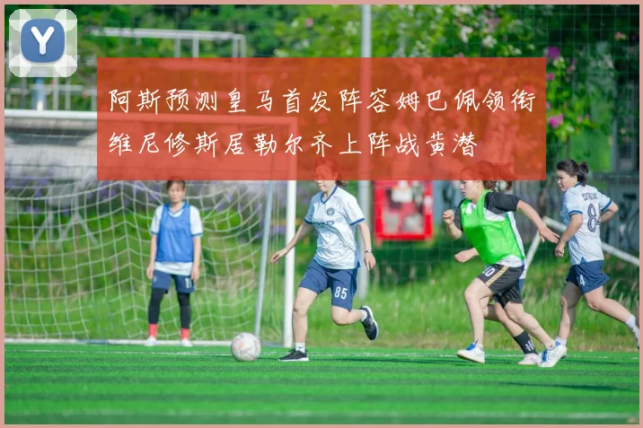 阿斯预测皇马首发阵容姆巴佩领衔维尼修斯居勒尔齐上阵战黄潜