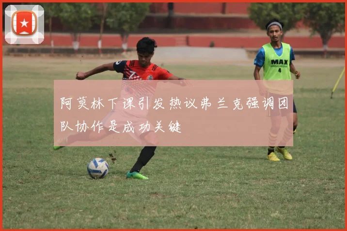 阿莫林下课引发热议弗兰克强调团队协作是成功关键