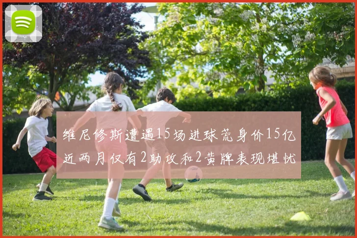维尼修斯遭遇15场进球荒身价15亿近两月仅有2助攻和2黄牌表现堪忧