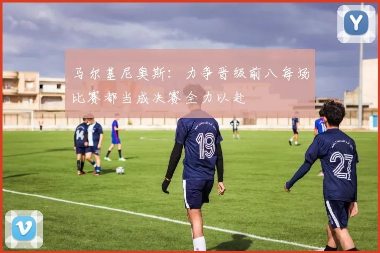 马尔基尼奥斯：力争晋级前八每场比赛都当成决赛全力以赴