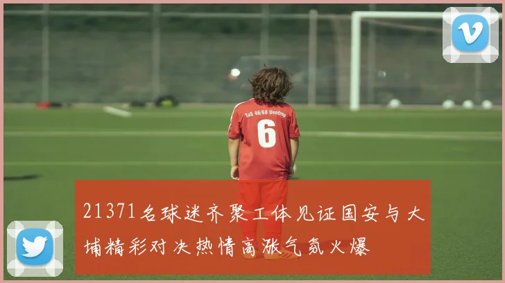 21371名球迷齐聚工体见证国安与大埔精彩对决热情高涨气氛火爆