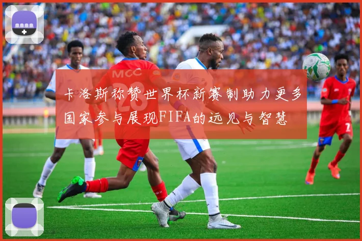 卡洛斯称赞世界杯新赛制助力更多国家参与展现FIFA的远见与智慧