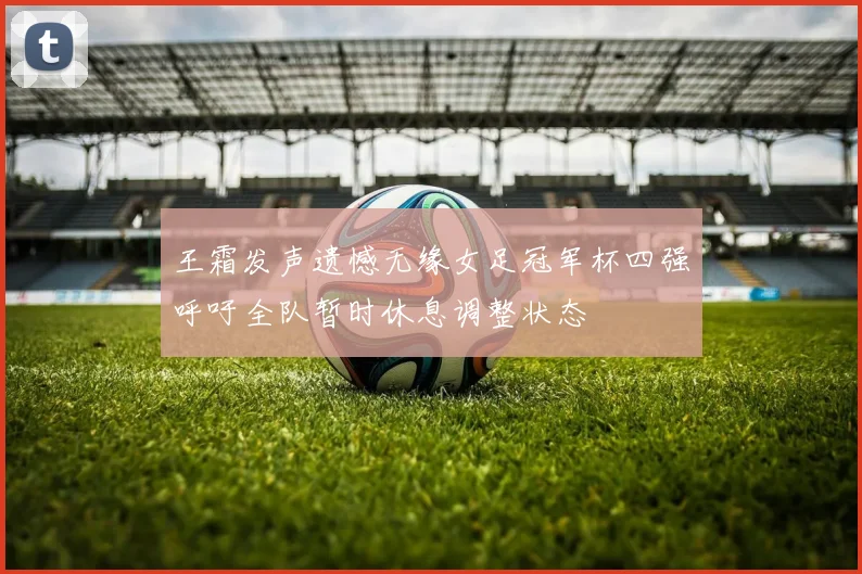 王霜发声遗憾无缘女足冠军杯四强呼吁全队暂时休息调整状态