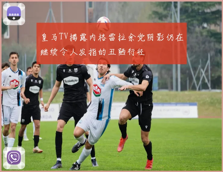 皇马TV揭露内格雷拉余党阴影仍在继续令人发指的丑陋行径