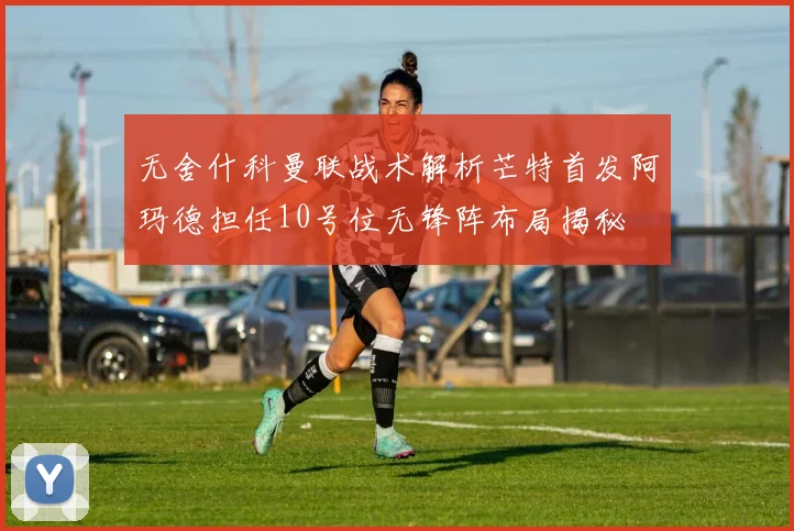 无舍什科曼联战术解析芒特首发阿玛德担任10号位无锋阵布局揭秘