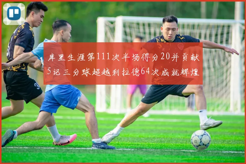 库里生涯第111次半场得分20并贡献5记三分球超越利拉德64次成就辉煌