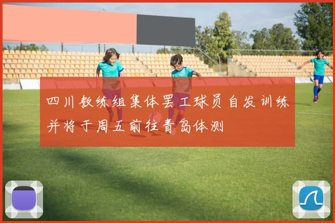 四川教练组集体罢工球员自发训练并将于周五前往青岛体测