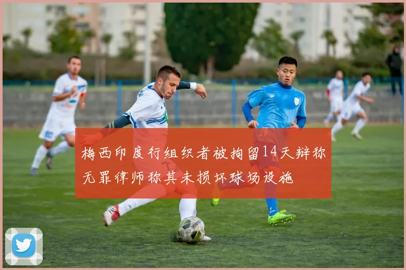 梅西印度行组织者被拘留14天辩称无罪律师称其未损坏球场设施