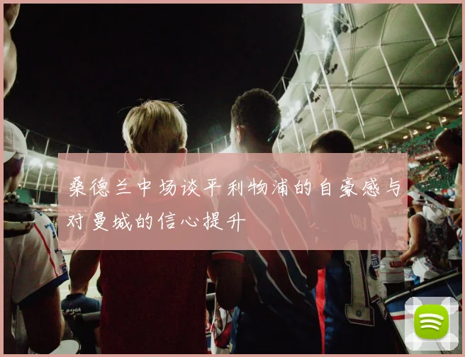 桑德兰中场谈平利物浦的自豪感与对曼城的信心提升