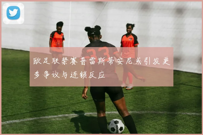 欧足联禁赛普雷斯蒂安尼或引发更多争议与连锁反应