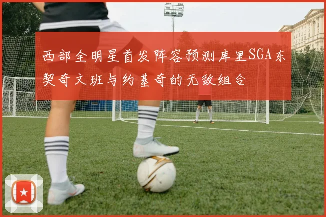 西部全明星首发阵容预测库里SGA东契奇文班与约基奇的无敌组合