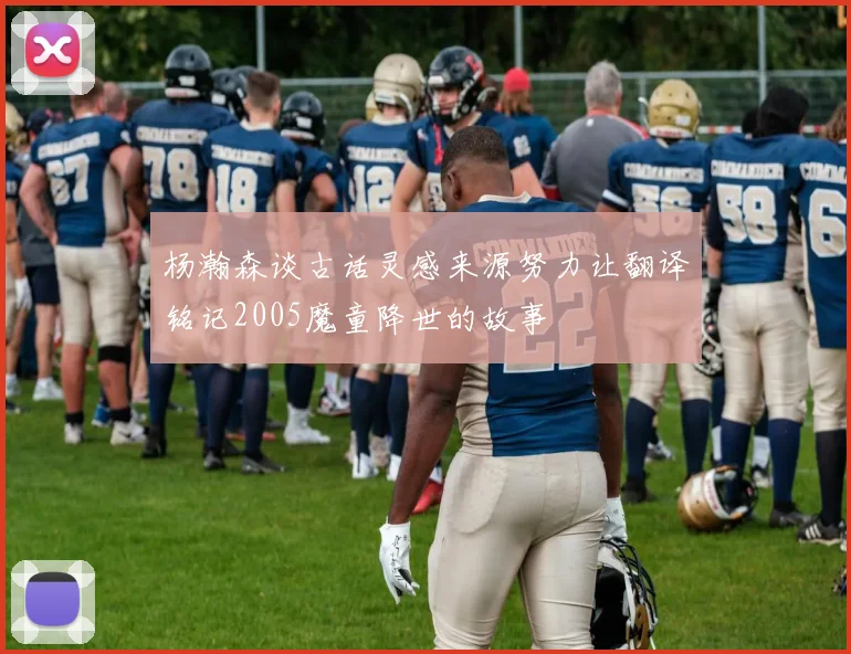 杨瀚森谈古话灵感来源努力让翻译铭记2005魔童降世的故事