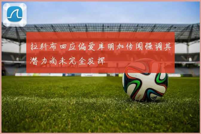 拉科布回应偏爱库明加传闻强调其潜力尚未完全发挥