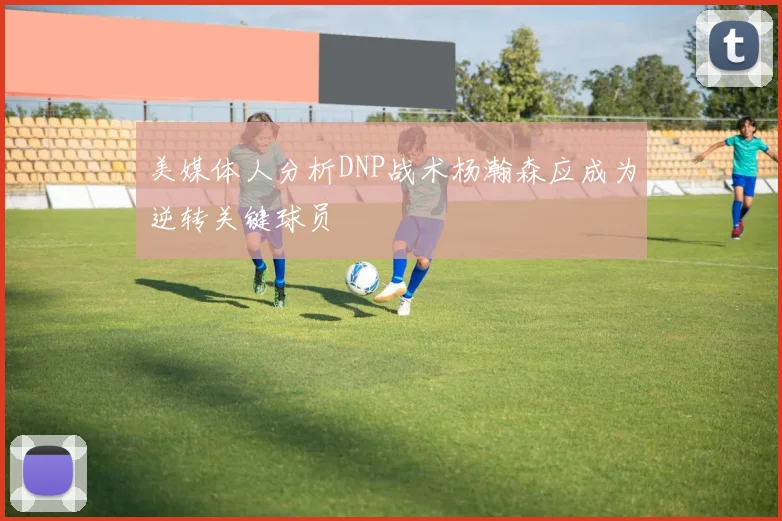 美媒体人分析DNP战术杨瀚森应成为逆转关键球员