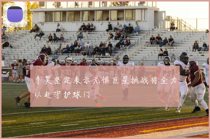 李昊坚定表示无惧巨星挑战将全力以赴守护球门
