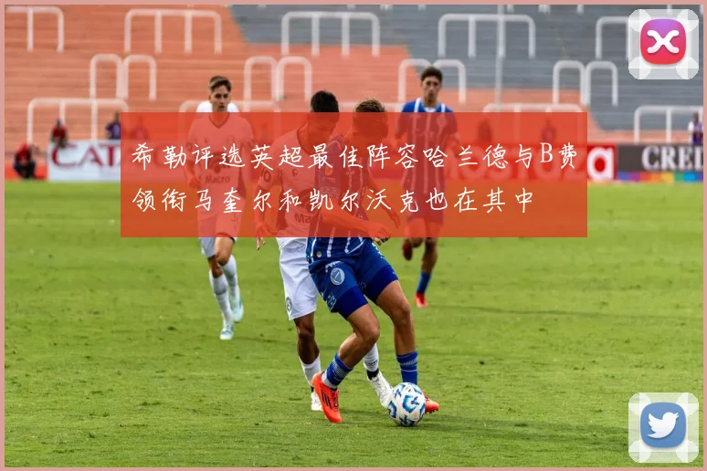 希勒评选英超最佳阵容哈兰德与B费领衔马奎尔和凯尔沃克也在其中