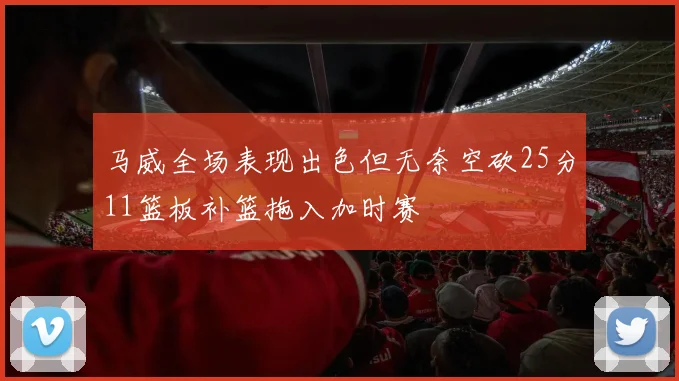 马威全场表现出色但无奈空砍25分11篮板补篮拖入加时赛