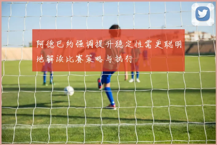 阿德巴约强调提升稳定性需更聪明地解读比赛策略与执行