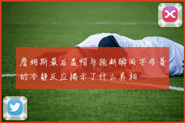 詹姆斯最后盖帽与抢断瞬间字母哥的冷静反应揭示了什么真相