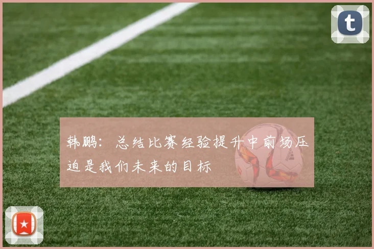 韩鹏：总结比赛经验提升中前场压迫是我们未来的目标