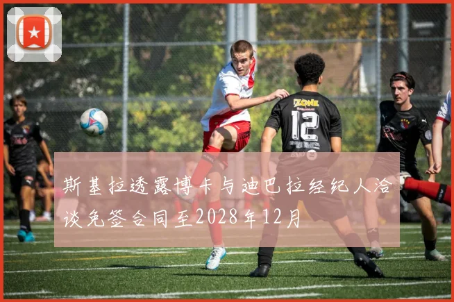 斯基拉透露博卡与迪巴拉经纪人洽谈免签合同至2028年12月