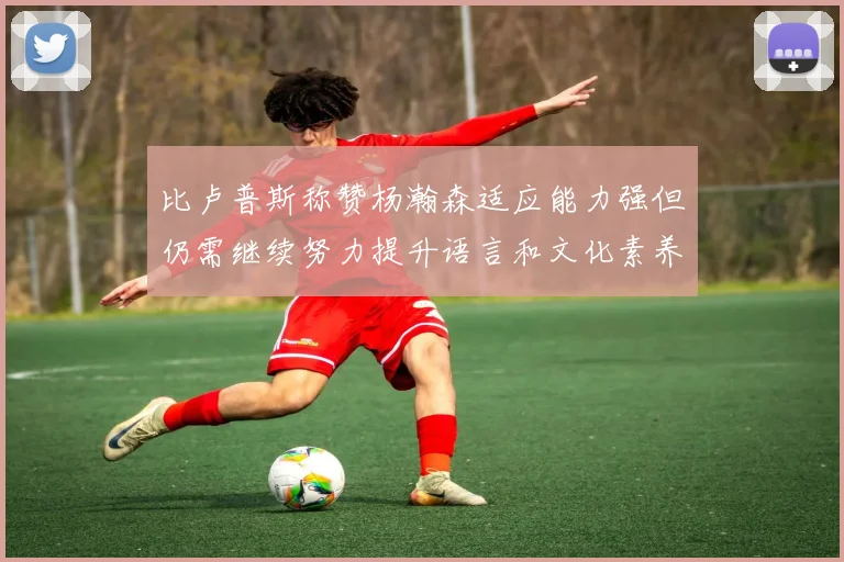 比卢普斯称赞杨瀚森适应能力强但仍需继续努力提升语言和文化素养